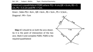 Construct a quadrilateral PQRS where PQ = 4 cm,QR = 6 cm, RS = 5
cm, PS = 5.5 cm and PR = 7 cm.
Given : Sides PQ = 4cm , QR = 6cm , RS = 5cm , PS = 5.5cm ,
Diagonal : PR = 7cm
Std : VIII Subject : Maths Topic : Practical Geometry
 