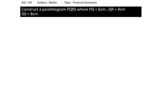 Construct a parallelogram PQRS where PQ = 6cm , QR = 4cm
QS = 8cm.
Std : VIII Subject : Maths Topic : Practical Geometry
 