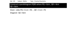 Construct a parallelogram PQRS where PQ = 6cm , QR = 4cm
QS = 8cm.
Given : sides PQ = 6 cm = RS , QR = 4 cm = PS
Diagonal : QS = 8cm
Std : VIII Subject : Maths Topic : Practical Geometry
 