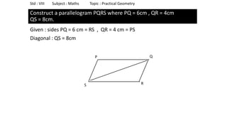 Construct a parallelogram PQRS where PQ = 6cm , QR = 4cm
QS = 8cm.
Given : sides PQ = 6 cm = RS , QR = 4 cm = PS
Diagonal : QS = 8cm
Std : VIII Subject : Maths Topic : Practical Geometry
P
S
Q
R
 