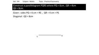 Construct a parallelogram PQRS where PQ = 6cm , QR = 4cm
QS = 8cm.
Given : sides PQ = 6 cm = RS , QR = 4 cm = PS
Diagonal : QS = 8cm
Std : VIII Subject : Maths Topic : Practical Geometry
S R
 