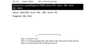 Construct a parallelogram PQRS where PQ = 6cm , QR = 4cm
QS = 8cm.
Given : sides PQ = 6 cm = RS , QR = 4 cm = PS
Diagonal : QS = 8cm
Std : VIII Subject : Maths Topic : Practical Geometry
S R
Step 1 : Draw RS = 6 cm
Step 2 : For drawing diagonal QS take radius as QS = 8cm and to locate point Q,
draw an arc above RS(or SR) by taking centre as S.
 