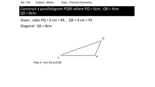 Construct a parallelogram PQRS where PQ = 6cm , QR = 4cm
QS = 8cm.
Given : sides PQ = 6 cm = RS , QR = 4 cm = PS
Diagonal : QS = 8cm
Std : VIII Subject : Maths Topic : Practical Geometry
S
Q
R
Step 4 : Join SQ and QR.
 