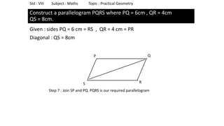 Construct a parallelogram PQRS where PQ = 6cm , QR = 4cm
QS = 8cm.
Given : sides PQ = 6 cm = RS , QR = 4 cm = PR
Diagonal : QS = 8cm
Std : VIII Subject : Maths Topic : Practical Geometry
P
S
Q
R
Step 7 : Join SP and PQ. PQRS is our required parallelogram
 