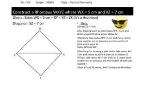 Given : Sides WX = 5 cm = XY = YZ = ZX (it’s a rhombus)
Diagonal : XZ = 7 cm
Std : VIII Subject : Maths Topic : Practical Geometry
Construct a Rhombus WXYZ where WX = 5 cm and XZ = 7 cm
Z X
• Steps:
1)Draw XZ = 7 cm.
2)For locating point W, take radius WZ = 5 cm and
centre as point X draw an arc above XZ.
3)Similarly, take radius WX = 5 cm and Z as a centre
draw another arc on previous arc.Intersection of
both arcs is point W.
W
4)Join WX and WZ.
5)Similarly, for locating Y, take radius take radius XY=
5 cm and centre as point X draw an arc below XZ.
6)Then, take radius YZ= 5 cm and Z as a centre draw
another arc on previous arc.Intersection of both arcs
is point Y.
Y
7)Join XY and YZ.Hence, WXYZ is required Rhombus.
 