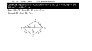 Given : Sides PQ = 4 cm ,QR = 4.5 cm,RS = 5 cm.
Diagonal : PR = 5 cm, QS = 7 cm
Std : VIII Subject : Maths Topic : Practical Geometry
Construct a Quadrilateral PQRS where PR = 5 cm, QS = 7 cm,PQ = 4 cm
,QR = 4.5 cm,RS = 5 cm.
P
S Q
7 cm
R
 