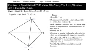 Given : Sides PQ = 4 cm ,QR = 4.5 cm, RS = 5 cm.
Diagonal : PR = 5 cm, QS = 7 cm
Std : VIII Subject : Maths Topic : Practical Geometry
Construct a Quadrilateral PQRS where PR = 5 cm, QS = 7 cm,PQ = 4 cm
,QR = 4.5 cm,RS = 5 cm.
• Steps:
1)Draw QS = 7 cm.
2)To locate point R, take QR= 4.5 cm radius, and Q
as a centre, draw arc below QS.
3)Now, take RS = 5 cm radius and S as a centre, draw
another arc on previous arc.Intersection of both arcs
is our point R.
4)Join QR and SR.
5)Similarly, for locating P, take radius take radius PQ
= 4 cm and centre as point Q draw an arc above QS.
6)Then, take radius PR = 5 cm and R as a centre
draw another arc on previous arc.Intersection of
both arcs is point P.
7)Join PS , PQ and PR.Hence ,PQRS is required
Rhombus.
S Q
R
P
 