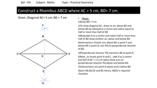 Std : VIII Subject : Maths Topic : Practical Geometry
Construct a Rhombus ABCD where AC = 5 cm, BD= 7 cm.
Given :Diagonal AC= 5 cm, BD = 7 cm
D B
• Steps:
1)Draw BD= 7 cm.
2)To draw diagonal AC , draw an arc above BD and
below BD by taking B as a centre and radius equal to
half or more than half of DB
3)Now,take D as a centre and radius half or more than
half of BD draw another arc above and below BD.
4)Intersection of both arcs above BD is point P and
below BD is point Q. Join PQ.Its perpendicular bisector
of BD.
5)Perpendicular bisector PQ intersects BD at poInt R.
6)Now , to locate point A and C , take R as a centre
and half of AC = 2.5 cm radius draw arcs on
perpendicular bisector PQ above and below BD.
7)Intersections are point A above and C below BD.
8)Join AB,AD,CD and BC.Hence, ABCD is required
rhombus.
P
Q
R
A
C
 