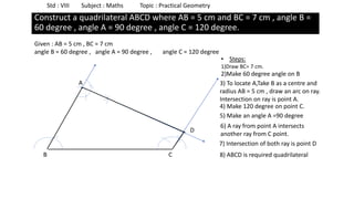 Std : VIII Subject : Maths Topic : Practical Geometry
Construct a quadrilateral ABCD where AB = 5 cm and BC = 7 cm , angle B =
60 degree , angle A = 90 degree , angle C = 120 degree.
Given : AB = 5 cm , BC = 7 cm
angle B = 60 degree , angle A = 90 degree , angle C = 120 degree
B C
• Steps:
1)Draw BC= 7 cm.
2)Make 60 degree angle on B
3) To locate A,Take B as a centre and
radius AB = 5 cm , draw an arc on ray.
Intersection on ray is point A.
A
4) Make 120 degree on point C.
5) Make an angle A =90 degree
6) A ray from point A intersects
another ray from C point.
7) Intersection of both ray is point D
D
8) ABCD is required quadrilateral
 