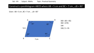 Std : VIII Subject : Maths Topic : Practical Geometry
Construct a parallelogram ABCD where AB = 5 cm and BC = 7 cm , ∠B = 85°
Given : AB = 5 cm , BC = 7 cm , ∠B = 85°
B C
A D
85°
85°
360 - (85 + 85)
360 - (170)
190
190 / 2 = 95
95°
95°
7 cm
5cm
 