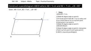 Std : VIII Subject : Maths Topic : Practical Geometry
Construct a parallelogram ABCD where AB = 5 cm and BC = 7 cm , ∠B = 85°
Given : AB = 5 cm , BC = 7 cm , ∠B = 85°
• Steps:
1)Draw BC = 7 cm.
B C
2) Make 85 degree angle on point B.
3) To locate point A take AB = 5 cm as radius and
B as a centre draw an arc on ray from point
B.Intersection is our point A.
A
4) Make 95 degree angle on point C.
{(360-(85+85))/2}
5) Make 95 degree angle on point A. intersection
of both ray from point A and C gives point D.
D
6) ABCD is required parallelogram
 