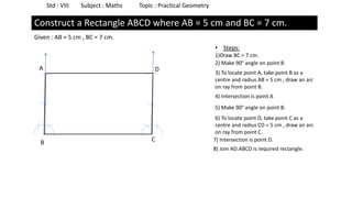 Std : VIII Subject : Maths Topic : Practical Geometry
Construct a Rectangle ABCD where AB = 5 cm and BC = 7 cm.
Given : AB = 5 cm , BC = 7 cm.
• Steps:
1)Draw BC = 7 cm.
B C
2) Make 90° angle on point B.
3) To locate point A, take point B as a
centre and radius AB = 5 cm , draw an arc
on ray from point B.
4) Intersection is point A
A
6) To locate point D, take point C as a
centre and radius CD = 5 cm , draw an arc
on ray from point C.
5) Make 90° angle on point B.
7) Intersection is point D.
D
8) Join AD.ABCD is required rectangle.
 