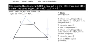 Std : VIII Subject : Maths Topic : Practical Geometry
• Steps:
1)Draw BC = 7 cm.
Construct a Rectangle ABCD where AB = 5 cm and BC = 7 cm.
Given : AB = 5 cm , BC = 7 cm , CD = 5.5 cm .
angles ∠𝐵 = 60° , ∠𝐶 = 45 ° .
B C
5) Make 45° angle on point c.
4) Intersection is point A.
3) To locate point A, take point B as a
centre and radius AB = 5 cm , draw an arc
on ray from point B.A
6) To locate point D, take point C as a
centre and radius CD = 5.5 cm , draw an
arc on ray from point C.
Construct a Quadrilateral ABCD where AB = 5 cm , BC = 7 cm and CD =
5.5 cm .Included angles ∠𝐵 = 60° , ∠𝐶 = 45 ° .
7) Intersection is point D.
D
8) Join AD. ABCD is required
quadrilateral.
 