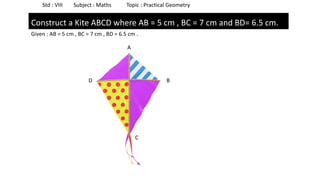 Std : VIII Subject : Maths Topic : Practical Geometry
Construct a Kite ABCD where AB = 5 cm , BC = 7 cm and BD= 6.5 cm.
Given : AB = 5 cm , BC = 7 cm , BD = 6.5 cm .
A
B
C
D
 