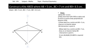 Std : VIII Subject : Maths Topic : Practical Geometry
Given : AB = 5 cm , BC = 7 cm , BD = 6.5 cm .
Construct a Kite ABCD where AB = 5 cm , BC = 7 cm and BD= 6.5 cm.
D B
• Steps:
1)Draw BD = 6.5cm.
2)Take more than half of BD as radius and
B and D as centres draw perpendicular
bisector of BD.
3) Now take B as a centre and AB = 5 cm,
draw arc on bisector above
BD.Intersection is point A.
A
4)Now take B as a centre and BC= 7 cm,
draw arc on bisector below BD
.Intersection is point C.
C
5) Join AD,AB,BC,CD.ABCD is required
kite.
 