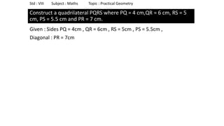Construct a quadrilateral PQRS where PQ = 4 cm,QR = 6 cm, RS = 5
cm, PS = 5.5 cm and PR = 7 cm.
Given : Sides PQ = 4cm , QR = 6cm , RS = 5cm , PS = 5.5cm ,
Diagonal : PR = 7cm
Std : VIII Subject : Maths Topic : Practical Geometry
 
