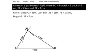 Construct a quadrilateral PQRS where PQ = 4 cm,QR = 6 cm, RS = 5
cm, PS = 5.5 cm and PR = 7 cm.
Given : Sides PQ = 4cm , QR = 6cm , RS = 5cm , PS = 5.5cm ,
Diagonal : PR = 7cm
Std : VIII Subject : Maths Topic : Practical Geometry
 