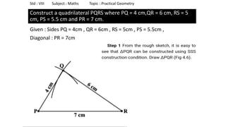 Construct a quadrilateral PQRS where PQ = 4 cm,QR = 6 cm, RS = 5
cm, PS = 5.5 cm and PR = 7 cm.
Given : Sides PQ = 4cm , QR = 6cm , RS = 5cm , PS = 5.5cm ,
Diagonal : PR = 7cm
Std : VIII Subject : Maths Topic : Practical Geometry
 
