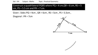 Construct a quadrilateral PQRS where PQ = 4 cm,QR = 6 cm, RS = 5
cm, PS = 5.5 cm and PR = 7 cm.
Given : Sides PQ = 4cm , QR = 6cm , RS = 5cm , PS = 5.5cm ,
Diagonal : PR = 7cm
Std : VIII Subject : Maths Topic : Practical Geometry
 