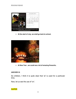 PES/ENG/VIII/055




      •   At the start of July, we shall go back to school.




      •   At New Year , we could see a lot of amazing fireworks.



ANCHOR-16

So children, I think it is quite clear that ‘at’ is used for a particular
time.

Now, let us see the use of ‘on’.



SUPER
                                      11
 