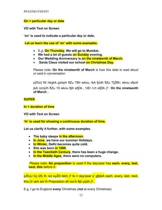 PES/ENG/VIII/055


On + particular day or date

VO with Text on Screen

‘on’ is used to indicate a particular day or date.

Let us learn the use of ‘on’ with some examples.

       •   E.g. On Thursday, We will go to Mumbai.
       •   We had a lot of guests on Sunday evening.
       •   Our Wedding Anniversary is on the nineteenth of March.
       •   Santa Claus visited our school on Christmas Day.

       Please note- On the nineteenth of March is how this date is read aloud
       or said in conversation

       pZfuU fit/ nkgkA gzikph ftZu TBh wkou, ikA fjzdh ftZu T[ZBh; wkou efjzd/
       jkA nzrq/ih ftZu 19 wkou Bjh efjDk , fJE/ n;h efjDk j? On the nineteenth
       of March .

SUPER

In + duration of time

VO with Text on Screen

‘In’ is used for showing a continuous duration of time.

Let us clarify it further, with some examples.

   •   The baby sleeps in the afternoon.
   •   In June, we have our summer Holidays.
   •   In Winter, Delhi becomes quite cold.
   •   She was born in 1999.
   •   In the Twentieth Century, there has been a huge change.
   •   In the Middle Ages, there were no computers.

   Please note- No preposition is used if the day/year has each, every, last,
   next, this before it:

pZfuU fJj rZb th :kd oyZD tkbh j? fe i/ day/year s' gfjbkA each, every, last, next,
this j't/ skA ed/ th Preposition dh tos'A Bjh jz[dh j? .

E.g. I go to England every Christmas (not at every Christmas)
                                           12
 