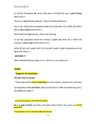 PES/ENG/VIII/055


fJ; tke ftZu Preposition At dh tos' Bjh ehsh rJh feT[fe fJE/ day s' gfjbkA Every
bfrnk j'fJnk j? .

I'll see you next Monday afternoon. (Not on Monday afternoon)

fJE/ th s[;h d/fynk j't/rk fe preposition On dh tos' Bjh ehsh rJh j/ feT[fe fJE/ fdB d/
BkA s' gfjbkA Next brkfJnk frnk j? .

Martin left home last evening. (Not in the evening)

fJ; tke ftZu preposition In dh tos' evening s' gfjbkA Bjh ehsh rJh j? feT[fe fJE/
evening s' gfjbkA Last dh tos' ehsh rJh j? .

pZfuU j[D s[;h uzrh sokqA ;wM rJ/ j't'r/ fe fejV/ FpdkA s' gfjbk Prepositions dh tos'
BjhA ehsh ikAdh j? .

ANCHOR-17

After understanding the usage of ‘on’, ‘at’and ‘in’, let us learn the



SUPER

  Usage of: For and Since:

VO with Text on Screen

 These prepositions explain how long an event, activity, situation has continued:

fJj Prepositions For and Since ;kBz{ fJj dZ;d/ jB fe i' xNBk ikA fefonk tkgo ojh j?
T[j fezBhQ d/o ubBh j? .




 e.g. for three days, since last Thursday

for + a span of time: two days, one week, three months, four years e.g. for the
weekend.

This phrase can be used with all verb tenses.
                                          13
 
