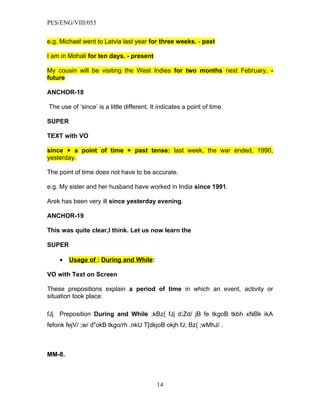 PES/ENG/VIII/055


e.g. Michael went to Latvia last year for three weeks. - past

I am in Mohali for ten days. - present

My cousin will be visiting the West Indies for two months next February. -
future

ANCHOR-18

The use of ‘since’ is a little different. It indicates a point of time.

SUPER

TEXT with VO

since + a point of time + past tense: last week, the war ended, 1990,
yesterday.

The point of time does not have to be accurate.

e.g. My sister and her husband have worked in India since 1991.

Arek has been very ill since yesterday evening.

ANCHOR-19

This was quite clear,I think. Let us now learn the

SUPER

    •   Usage of : During and While:

VO with Text on Screen

These prepositions explain a period of time in which an event, activity or
situation took place:

fJj Preposition During and While ;kBz{ fJj d;Zd/ jB fe tkgoB tkbh xNBk ikA
fefonk fejV/ ;w/ d"okB tkgo/rh .nkU T[dkjoB okjh fJ; Bz{ ;wMhJ/ .



MM-8.



                                            14
 