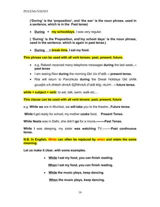 PES/ENG/VIII/055


    (‘During’ is the ‘preposition’, and ‘the war’ is the noun phrase, used in
    a sentence, which is in the Past tense)

    •   During + my schooldays, I was very regular.

    ( ‘During’ is the Preposition, and’my school days’ is the noun phrase,
    used in the sentence, which is again in past tense.)

    •   During     + break time, I eat my food.

This phrase can be used with all verb tenses: past, present, future.

    •   e.g. Rakesh received many telephone messages during the last week. –
        past tense
    •   I am seeing Ravi during the morning Gkt ;t/o d"okB. – present tense.
    •   Rita will return to Panchkula during the Diwali Holidays Gkt ohNk
        gzue[bk s'A dhtkbh dhnkA S[ZNhnkA d"okB tkfg; nkJ/rh . – future tense.

while + subject + verb: to eat, talk, swim, walk etc....

This clause can be used with all verb tenses: past, present, future

e.g. While we are in Mumbai, we will take you to the theatre.. Future tense.

While I get ready for school, my mother cooks food,        Present Tense.

While Neeta was in Delhi, she didn't go for a movie.--------Past Tense.

While I was sleeping, my sister was watching TV.--------Past continuous
tense.

N.B. In English, While can often be replaced by when and retain the same
meaning.

Let us make it clear, with some examples.

               •   While I eat my food, you can finish reading.

                   When I eat my food, you can finish reading.

               •   While the music plays, keep dancing.

                   When the music plays, keep dancing.


                                         16
 