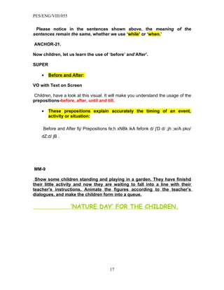 PES/ENG/VIII/055


 Please notice in the sentences shown above, the meaning of the
sentences remain the same, whether we use ‘while’ or ‘when.’

ANCHOR-21.

Now children, let us learn the use of ‘before’ and’After’.

SUPER

    •   Before and After:

VO with Text on Screen

 Children, have a look at this visual. It will make you understand the usage of the
prepositions-before, after, until and till.

    •   These prepositions explain accurately the timing of an event,
        activity or situation:

     Before and After fij/ Prepositions fe;h xNBk ikA fefonk d/ j'D d/ ;jh ;w/A pko/
    dZ;d/ jB .




MM-9

 Show some children standing and playing in a garden. They have finishd
their little activity and now they are waiting to fall into a line with their
teacher’s instructions. Animate the figures according to the teacher’s
dialogues, and make the children form into a queue.

                   ‘NATURE DAY’ FOR THE CHILDREN.




                                        17
 