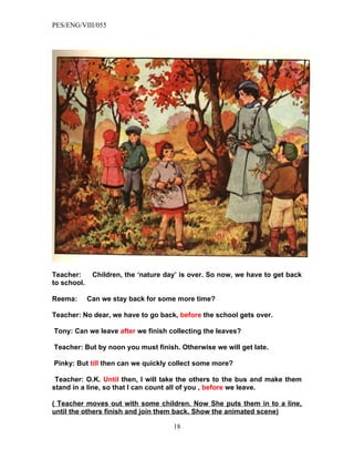 PES/ENG/VIII/055




Teacher:      Children, the ‘nature day’ is over. So now, we have to get back
to school.

Reema:       Can we stay back for some more time?

Teacher: No dear, we have to go back, before the school gets over.

Tony: Can we leave after we finish collecting the leaves?

Teacher: But by noon you must finish. Otherwise we will get late.

Pinky: But till then can we quickly collect some more?

 Teacher: O.K. Until then, I will take the others to the bus and make them
stand in a line, so that I can count all of you , before we leave.

( Teacher moves out with some children. Now She puts them in to a line,
until the others finish and join them back. Show the animated scene)

                                      18
 