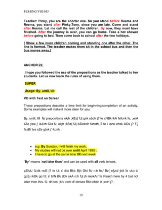 PES/ENG/VIII/055


Teacher: Pinky, you are the shorter one. So you stand before Reema and
Reema, you stand after Pinky.Tony, since you are late, Come and stand
after Reema. Let me call the rest of the children. By now, they must have
finished. After the journey is over, you can go home. Take a hot shower
before going to bed. Then come back to school after the two holidays.

( Show a few more children coming and standing one after the other. The
line is formed. The teacher makes them sit in the school bus and then the
bus moves away.)



ANCHOR:22.

 I hope you followed the use of the prepositions as the teacher talked to her
students. Let us now learn the rules of using them.

SUPER

Usage: By, until, till:

VO with Text on Screen

These prepositions describe a time limit for beginning/completion of an activity.
Some examples will make it more clear for you.

By, until, till fij/ prepositions okjh ;kBz{ fJj gsk ubdk j? fe xNBk ikA fefonk fe; ;w/A
sZe ysw j' ikJ/rh Gkt fJ; okjh ;kBz{ fJj ikDekoh fwbdh j? fe i' ezw ehsk ikDk j? T[j
fezB/ tes sZe g{ok j' ikJ/rk .




     •   e.g. By Sunday, I will finish my work.
     •   My studies will not be over until April 1995 .
     •   I have to go at the same time till next week

‘By’ means ‘not later than’ and can be used with all verb tenses.

pZfuU fJ;dk noE j? fe fJ; s' d/o Bkb Bjh Gkt fit/ n;h fe;/ Bz{ efjzd/ jkA fe uko ti/
gjz[u ikDk go fJ; s' b/N Bk j'Dk skA n;h fJj jh nkykAr/ fe Reach here by 4 but not
later then this. fJ; dh tos' ;ko/ verb d/ tenses Bkb ehsh ik ;edh j? .



                                          19
 