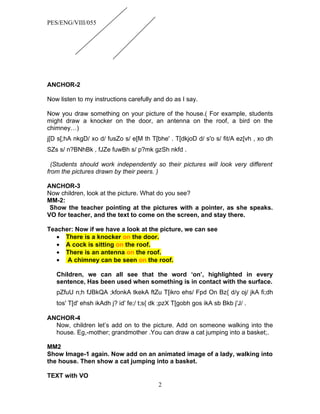 PES/ENG/VIII/055




ANCHOR-2

Now listen to my instructions carefully and do as I say.

Now you draw something on your picture of the house.( For example, students
might draw a knocker on the door, an antenna on the roof, a bird on the
chimney…)
j[D s[;hA nkgD/ xo d/ fusZo s/ e[M th T[bhe' . T[dkjoD d/ s'o s/ fit/A ez[vh , xo dh
SZs s/ n?BNhBk , fJZe fuwBh s/ p?mk gzSh nkfd .

  (Students should work independently so their pictures will look very different
from the pictures drawn by their peers. )

ANCHOR-3
Now children, look at the picture. What do you see?
MM-2:
 Show the teacher pointing at the pictures with a pointer, as she speaks.
VO for teacher, and the text to come on the screen, and stay there.

Teacher: Now if we have a look at the picture, we can see
   • There is a knocker on the door.
   • A cock is sitting on the roof.
   • There is an antenna on the roof.
   • A chimney can be seen on the roof.

   Children, we can all see that the word ‘on’, highlighted in every
   sentence, Has been used when something is in contact with the surface.
   pZfuU n;h fJBkQA ;kfonkA tkekA ftZu T[ikro ehs/ Fpd On Bz{ d/y oj/ jkA fi;dh
   tos' T[d' ehsh ikAdh j? id' fe;/ t;s{ dk ;pzX T[gobh gos ikA sb Bkb j'J/ .

ANCHOR-4
  Now, children let’s add on to the picture. Add on someone walking into the
  house. Eg,-mother; grandmother .You can draw a cat jumping into a basket;.

MM2
Show Image-1 again. Now add on an animated image of a lady, walking into
the house. Then show a cat jumping into a basket.

TEXT with VO
                                          2
 