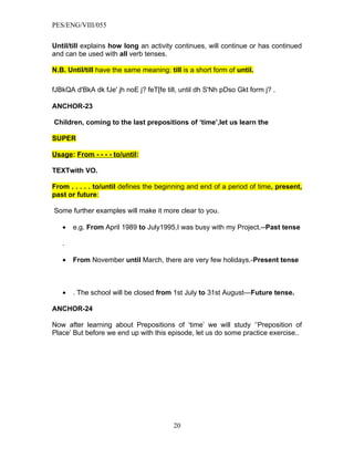 PES/ENG/VIII/055


Until/till explains how long an activity continues, will continue or has continued
and can be used with all verb tenses.

N.B. Until/till have the same meaning: till is a short form of until.

fJBkQA d'BkA dk fJe' jh noE j? feT[fe till, until dh S'Nh pDso Gkt form j? .

ANCHOR-23

Children, coming to the last prepositions of ‘time’,let us learn the

SUPER

Usage: From - - - - to/until:

TEXTwith VO.

From . . . . . to/until defines the beginning and end of a period of time, present,
past or future:

Some further examples will make it more clear to you.

   •   e.g. From April 1989 to July1995,I was busy with my Project.--Past tense

   .

   •   From November until March, there are very few holidays.-Present tense



   •   . The school will be closed from 1st July to 31st August—Future tense.

ANCHOR-24

Now after learning about Prepositions of ‘time’ we will study ‘’Preposition of
Place’ But before we end up with this episode, let us do some practice exercise..




                                         20
 
