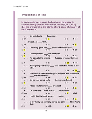 PES/ENG/VIII/055



          Prepositions of Time


         In each sentence, choose the best word or phrase to
         complete the gap from the choices below (a, b, c, or d).
         (Let the answer fill in the blanks after 2 secs. of display, of
         each sentence.)


            •        My birthday is ____ December.
         a) on                          b) in                      c) at   d) to
            •    . I was born ____ 1980.
         a) on                          b) to                      c) at   d) in
             • .     I normally go to bed ____ eleven or twelve o'clock.
         a) at                          b) for                c) in    d) on

             •       I see my friends ____ the week-end.
         a) in                          b) by               c) at    d) to
             • .     I'm going to the cinema ____ Tuesday evening. Can you
                     come?
         a) in                          b) at                      c) on   d) for
            •    .   We're going on holiday ____ next week: two weeks in the
                     USA!
         a) at                          b) in                      c) on   d) for___
            •    .   There was a lot of technological progress with computers
                     ____ the last century.
         a) for                         b) on                c) in      d) to
             • .     My parents get up early ____ the morning. I don't!
         a) in                          b) for                     c) to   d) on
             • .     I'll see you tomorrow ____ breakfast.
         a) by                            b) on                 c) in      d) at
             • .     I'm busy now - I'll talk to you ____ ten minutes.
         a) near                        b) on                      c) in   d) at
            •    .   I really like it when it snows ____ winter.
         a) at                          b) on                      c) to   d) in
            •    .   In my family we normally have a big party ____ New Year's
                     Eve.
         a) in                         b) with               c) on    d) at

                                        21
 
