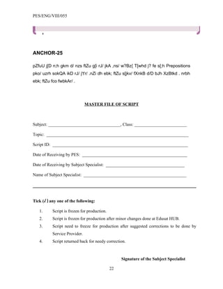 PES/ENG/VIII/055




ANCHOR-25

pZfuU j[D n;h gkm d/ nzs ftZu g[i rJ/ jkA ,ns/ w?Bz{ T[whd j? fe s[;h Prepositions
pko/ uzrh sokQA ikD rJ/ j't'r/ .nZi dh ebk; ftZu s[jkv/ fXnkB d/D bJh XzBtkd . nrbh
ebk; ftZu fco fwbkAr/ .




                               MASTER FILE OF SCRIPT



Subject: _________________________________, Class: ________________________

Topic: _________________________________________________________________

Script ID: ______________________________________________________________

Date of Receiving by PES: ________________________________________________

Date of Receiving by Subject Specialist: ____________________________________

Name of Subject Specialist: _______________________________________________




Tick (√ ) any one of the following:

   1.      Script is frozen for production.
   2.      Script is frozen for production after minor changes done at Edusat HUB.
   3.      Script need to freeze for production after suggested corrections to be done by
           Service Provider.
   4.      Script returned back for needy correction.



                                                   Signature of the Subject Specialist

                                              22
 