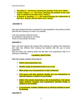 PES/ENG/VIII/055


   •   The table is in the house.( showing the position of the noun ‘table’ )
   •   A bird is flying above the house. (showing the position of the noun
       ‘bird’ in relation to the other noun, ‘house’ )
   •   A bicycle is standing beside the house.(showing the relationship of
       the noun, ‘bicycle’ with the other noun, ‘house’.


ANCHOR-10


Now each student will write a sentence for each preposition; the sentence should
describe their drawing of a house. For example:

I can see a person inside the house.
An aeroplane is flying above my house.
There is a tree beside my house.

ANCHOR-11

Next, now each student will compare their drawings by reading their sentences
and note how different their drawing has become with the use of same
preposition. .
Now you keep your drawing aside and lets learn how prepositions help us in
making our sentences.
                         LEARNING OBJECTIVES

After this module, students will be able to-

       •   Define what prepositions are.

       •   Identify usage of prepositions like in.at, on etc.

       •   Make proper use of prepositions in their sentences.

       •   This lesson will help students identify and use prepositions to
           describe objects in relation to one another

       •   Rather than simply memorizing a list of prepositions, this lesson
           helps students visualize how prepositions describe things in
           relation to one another.

       •   It incorporates multiple intelligences by allowing students to learn
           by drawing.

ANCHOR-12


                                          5
 
