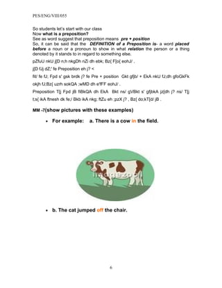 PES/ENG/VIII/055


So students let’s start with our class
Now what is a preposition?
See as word suggest that preposition means pre + position
So, it can be said that the DEFINITION of a Preposition is- a word placed
before a noun or a pronoun to show in what relation the person or a thing
denoted by it stands to in regard to something else.
pZfuU nkU j[D n;h nkgDh nZi dh ebk; Bz{ F[o{ eohJ/ .
j[D fJj dZ;' fe Preposition eh j? <
fit/ fe fJ; Fpd s' gsk brdk j? fe Pre + position Gkt gfjb/ + EkA nkU fJ;dh gfoGkFk
okjh fJ;Bz{ uzrh sokQA ;wMD dh e'fFF eohJ/ .
Preposition T[j Fpd jB fiBkQA dh EkA Bkt ns/ gVBkt s' gfjbkA jz[dh j? ns/ T[j
t;s{ ikA ftnesh dk fe;/ Bkb ikA nkg; ftZu eh ;pzX j? , Bz{ do;kT[d/ jB .

MM -7(show pictures with these examples)

       •   For example:         a. There is a cow in the field.




       •   b. The cat jumped off the chair.




                                           6
 