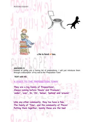 PES/ENG/VIII/055




                           c.He is fond of tea.




ANCHOR-13
Instead of giving you a boring list of prepositions, I will just introduce them
through a description of my visit to the’ Preposition Town’

TEXT with VO.

A VISIT TO THE ‘PREPOSITION TOWN’

They are a big family of ‘Prepositions’,
Always coming before ‘Nouns’ and ‘Pronouns’;
‘under’, ‘over’, In, ’On’, ‘below’, ‘behind’ and ‘around.’



Like any other community, they too have a few,
The family of ‘Time’, and the community of ‘Places’
Putting them together, mainly these are the two!

                                      7
 