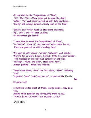 PES/ENG/VIII/055



On our visit to the ‘Prepositions’ of ‘Time’,
 ‘At’, ‘On’, ‘In’---They came out to open the door!
‘While , ‘for’ and ‘since’ served us with Cola and Lime,
‘During’ and ‘among’ spread a lovely mat on the floor!

‘Before’ and ‘After’ made us stay more and more,
‘By’, ‘until’, and ‘till’ kept us busy,
till we almost got bored!

It was time to meet the ‘prepositions’ of ‘Place’,
‘in front of’, ’close to’, and ‘outside’ were there for us,
  Each one greeted us with a smiling face!

We went in with ‘above’, ’across’, ‘between’, and ‘inside’,
Waiting for us were ‘below’, ‘behind’, little ‘by’, and ‘beside’,
 The message of our visit had spread far and wide.
‘Through’, ’round’ and ‘past’, stood with ‘next’,
Almost pushing ‘inside’ and ‘beside’.

‘Down’ came down, ‘from’ the first floor, ‘After’, following
‘past’,
‘opposite’, ‘near’, ‘onto’ and ‘out of’, a part of the Family,
                                                                 Rea
lly quite vast!

I think we visited most of them, leaving aside , may be a
few,
Making them familiar and introducing them to you.
THATS EXACTLY WHAT I’M GOING TO DO!
.
ANCHOR-14


                                 8
 