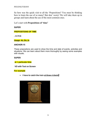 PES/ENG/VIII/055


So how was the quick visit to all the ‘Prepositions? You must be thinking
how to learn the use of so many? But don’ worry! We will take them up in
groups and learn about the use of the most common ones.

Let’s start with Prepositions of ‘time’

SUPER

PREPOSITIONS OF TIME

. SUPER

Usage: At, On, In

ANCHOR-15

These prepositions are used to show the time and date of events, activities and
situations: We can learn about them more thoroughly by seeing some examples
with visuals.

SUPER

at + particular time

VO with Text on Screen

For example

      •   I have to catch the train at three o’clock.




                                       9
 