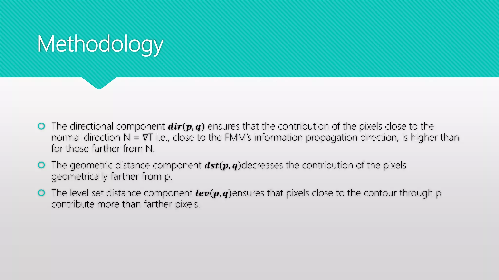 Methodology
 The directional component 𝒅𝒊𝒓 𝒑, 𝒒 ensures that the contribution of the pixels close to the
normal direction N = ∇T i.e., close to the FMM’s information propagation direction, is higher than
for those farther from N.
 The geometric distance component 𝒅𝒔𝒕 𝒑, 𝒒 decreases the contribution of the pixels
geometrically farther from p.
 The level set distance component 𝒍𝒆𝒗 𝒑, 𝒒 ensures that pixels close to the contour through p
contribute more than farther pixels.
 