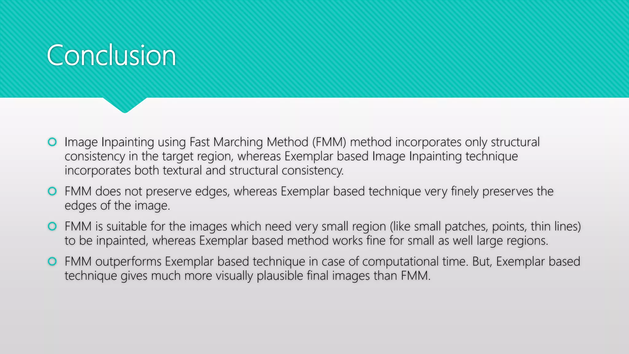 Conclusion
 Image Inpainting using Fast Marching Method (FMM) method incorporates only structural
consistency in the target region, whereas Exemplar based Image Inpainting technique
incorporates both textural and structural consistency.
 FMM does not preserve edges, whereas Exemplar based technique very finely preserves the
edges of the image.
 FMM is suitable for the images which need very small region (like small patches, points, thin lines)
to be inpainted, whereas Exemplar based method works fine for small as well large regions.
 FMM outperforms Exemplar based technique in case of computational time. But, Exemplar based
technique gives much more visually plausible final images than FMM.
 