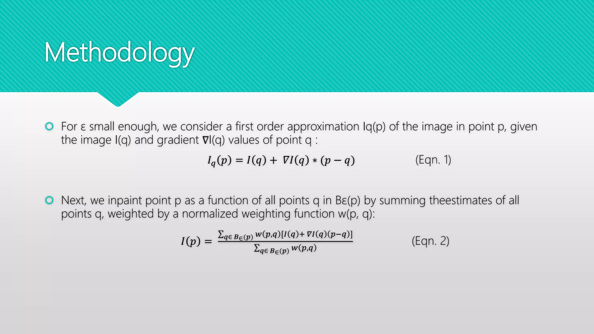 Methodology
 For ε small enough, we consider a first order approximation Iq(p) of the image in point p, given
the image I(q) and gradient ∇I(q) values of point q :
𝐼 𝑞 𝑝 = 𝐼 𝑞 + 𝛻𝐼 𝑞 ∗ (𝑝 − 𝑞) (Eqn. 1)
 Next, we inpaint point p as a function of all points q in Bε(p) by summing theestimates of all
points q, weighted by a normalized weighting function w(p, q):
𝐼 𝑝 =
𝑞∈ 𝐵∈(𝑝) 𝑤 𝑝,𝑞 [𝐼 𝑞 + 𝛻𝐼 𝑞 𝑝−𝑞 ]
𝑞∈ 𝐵∈(𝑝) 𝑤 𝑝,𝑞
(Eqn. 2)
 