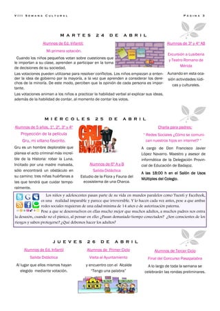 V I I I   S e m a n a    C u l t u r a l                                                               P á g i n a   3




                                   M A R T E S           2 4     D E    A B R I L
                        Alumnos de Ed. Infantil:                                              Alumnos de 3º y 4º AB
                          Mi primera votación.
                                                                                              Excursión a Lusiberia
  Cuando los niños pequeños votan sobre cuestiones que                                        y Teatro Romano de
le importan a su clase, aprenden a participar en la toma
de decisiones de su sociedad.                                                                        Mérida
Las votaciones pueden utilizarse para resolver conflictos. Los niños empiezan a enten-        Aunando en esta oca-
der la idea de gobierno por la mayoría, a la vez que aprenden a considerar los dere-          sión actividades lúdi-
chos de la minoría. De este modo, perciben que la opinión de cada persona es impor-              cas y culturales.
tante.
Las votaciones animan a los niños a practicar la habilidad verbal al explicar sus ideas,
además de la habilidad de contar, al momento de contar los votos.



                         M I É R C O L E S              2 5    D E     A B R I L

Alumnos de 5 años, 1º, 2º, 3º y 4º                                                       Charla para padres:
     Proyección de la película                                                   “ Redes Sociales ¿Cómo se comuni-
      Gru, mi villano favorito.                                                    can nuestros hijos en internet? “
Gru es un hombre deplorable que                                                 A cargo de Don Francisco Javier
planea el acto criminal más increí-                                             López Navarro. Maestro y asesor de
ble de la Historia: robar la Luna.                                              informática de la Delegación Provin-
Incitado por una madre malvada,                      Alumnos de 6º A y B        cial de Educación de Badajoz.
sólo encontrará un obstáculo en                      Salida Didáctica
                                                                                A las 18:00 h en el Salón de Usos
su camino: tres niñas huérfanas a             Estudio de la Flora y Fauna del
                                                                                Múltiples del Colegio.
las que tendrá que cuidar tempo-               ecosistema de una Charca.
ralmente.
                   Los niños y adolescentes pasan parte de su vida en mundos paralelos como Tuenti y Facebook,
                es una realidad imparable y parece que irreversible. Y lo hacen cada vez antes, pese a que ambas
                redes sociales requieran de una edad mínima de 14 años o de autorización paterna.
                Pese a que se desenvuelven en ellas mucho mejor que muchos adultos, a muchos padres nos entra
la desazón, cuando no el pánico, al pensar en ello: ¿Pasan demasiado tiempo conectados? ¿Son conscientes de los
riesgos y saben protegerse? ¿Qué debemos hacer los adultos?



                             J U E V E S           2 6     D E     A B R I L
          Alumnos de Ed. Infantil                  Alumnos de Primer Ciclo             Alumnos de Tercer Ciclo
             Salida Didáctica                       Visita al Ayuntamiento          Final del Concurso Pasapalabra
 Al lugar que ellos mismos hayan                   y encuentro con el Alcalde      A lo largo de toda la semana se
    elegido mediante votación.                        “Tengo una palabra”        celebrarán las rondas preliminares.
 
