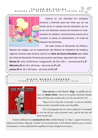 T A L L E R        D E     C O C I N A
          M A R T E S       2 4 ,    M I É R C O L E S         2 5    Y   J U E V E S       2 6




                                                 Cocinar es una actividad tan completa,
                                          atractiva y divertida para los niños que se nos
                                          brinda como un valioso recurso educativo. Se tra-
                                          ta de una deliciosa manera de favorecer la incor-
                                          poración de hábitos y conocimientos acerca de la
                                          nutrición, la salud, la alimentación y el modo de
                                          preparar los alimentos.
                                                 Por este motivo la Asociación de Padres y
   Madres del colegio, con la colaboración del Módulo de Hostelería de Orellana,
   organiza durante esta semana cultural un Taller de Cocina Saludable para todos
   los niños de Educación Primaria que quieran participar, siguiendo este horario:
   Martes 24 a las 12:00 horas inauguración. De 16 a 18 h .– alumnos de 1º y 2º
   Miércoles 25 de 16 a 18 horas.– alumnos de 3º y 4º.
   Jueves 26 de 16 a 18 horas.– alumnos de 5º y 6º



                         D I E G O        M U Ñ O Z - T O R R E R O
               P A D R E      D E   L A    C O N S T I T U C I Ó N        D E    1 8 1 2




                                            Érase una vez un niño llamado Diego , su apellido más fa-
                                      moso era Muñoz-Torrero. Nació en un pueblo extremeño llamado
                                      Cabeza del Buey hace muchos años, el 21 de enero del año 1761.
                                             Diego no era ni muy alto ni muy bajo, su cara era redondita,
                                      tenía poco pelo y le gustaba mucho comer bocadillos.
                                             Él es el protagonista de este cuento, porque fue el encargado
                                      de crear una ley hace ahora doscientos años y que ha sido muy útil
                                      hasta nuestros días.
       Estamos hablando de la Constitución de 1812, también llamada “La Pepa”, y según los maestros y
profesores de historia, Diego fue “el padre” de esta Constitución. A él le debemos muchas cosas y su tierra,
Extremadura, se siente profundamente orgullosa de lo que consiguió en esta época.
 