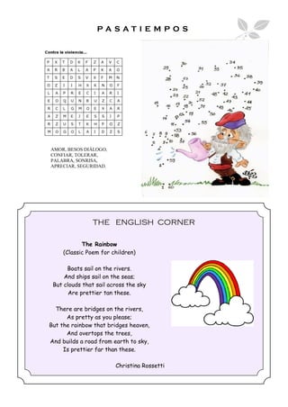 PASATIEMPOS




AMOR, BESOS DIÁLOGO,
CONFIAR, TOLERAR,
PALABRA, SONRISA,
APRECIAR, SEGURIDAD.




                THE ENGLISH CORNER

            The Rainbow
     (Classic Poem for children)

      Boats sail on the rivers.
     And ships sail on the seas;
 But clouds that sail across the sky
       Are prettier tan these.

  There are bridges on the rivers,
      As pretty as you please;
But the rainbow that bridges heaven,
      And overtops the trees,
And builds a road from earth to sky,
     Is prettier far than these.

                        Christina Rossetti
 