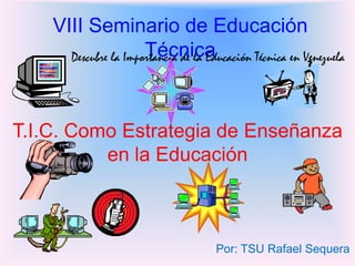 VIII Seminario de Educación
                      Técnica
      Descubre la Importancia de la Educación Técnica en Venezuela




T.I.C. Como Estrategia de Enseñanza
          en la Educación



                                      Por: TSU Rafael Sequera
 