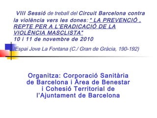  VIII Sessió de treball del Circuit Barcelona contra
la violència vers les dones: “ LA PREVENCIÓ ,
REPTE PER A L’ERADICACIÓ DE LA
VIOLÈNCIA MASCLISTA”  
10 i 11 de novembre de 2010
lEspai Jove La Fontana (C./ Gran de Gràcia, 190-192)
Organitza: Corporació Sanitària
de Barcelona i Àrea de Benestar
i Cohesió Territorial de
l’Ajuntament de Barcelona
 