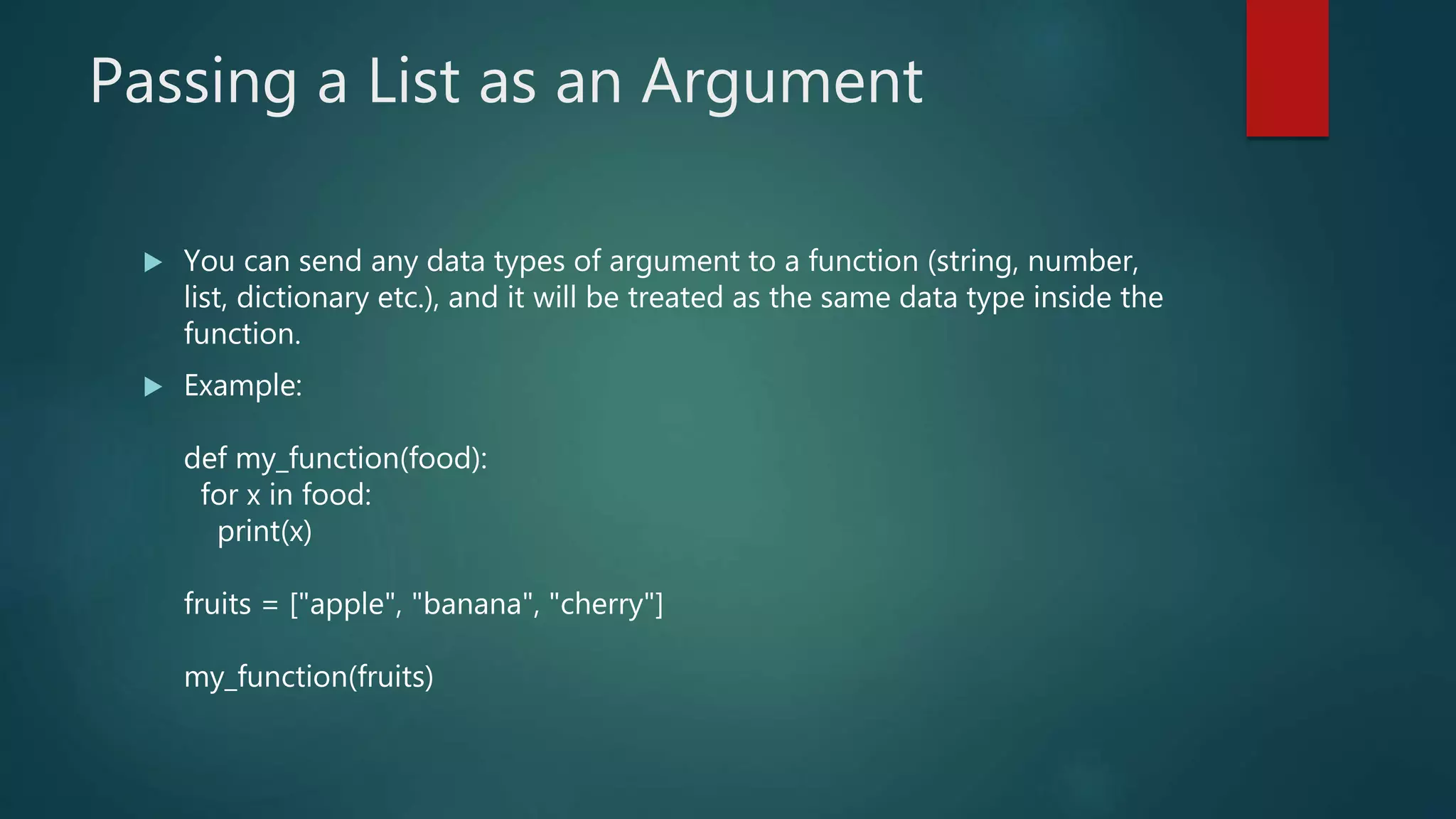 Passing a List as an Argument
 You can send any data types of argument to a function (string, number,
list, dictionary etc.), and it will be treated as the same data type inside the
function.
 Example:
def my_function(food):
for x in food:
print(x)
fruits = ["apple", "banana", "cherry"]
my_function(fruits)
 