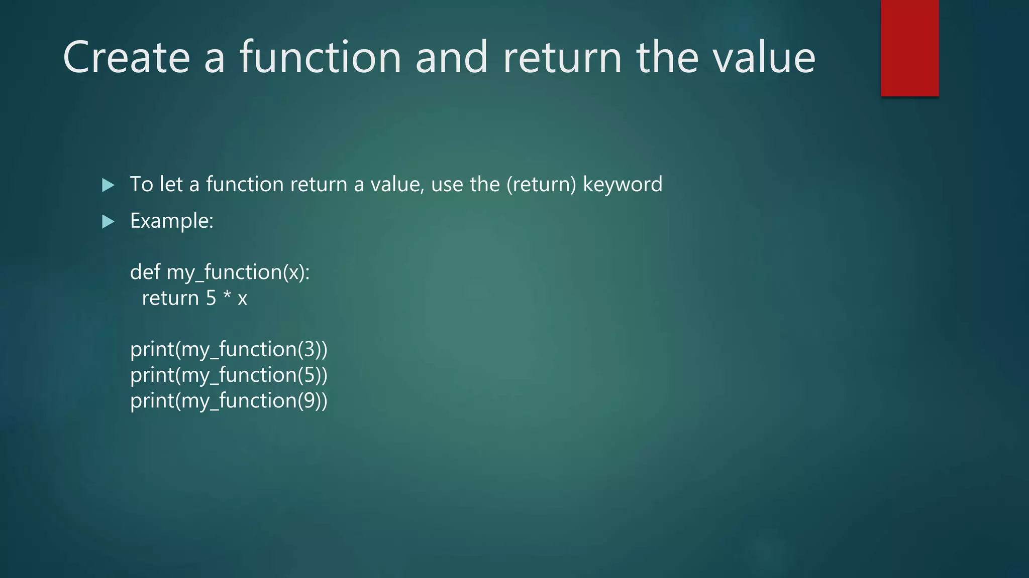 Create a function and return the value
 To let a function return a value, use the (return) keyword
 Example:
def my_function(x):
return 5 * x
print(my_function(3))
print(my_function(5))
print(my_function(9))
 